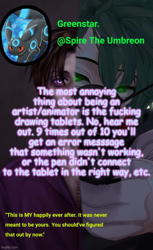 It's why I do all of my animating  and art on my phone, even though at times it can be frustrating | The most annoying thing about being an artist/animator is the fucking drawing tablets. No, hear me out. 9 times out of 10 you'll get an error messsage that something wasn't working, or the pen didn't connect to the tablet in the right way, etc. | image tagged in villian deku / mike afton temp | made w/ Imgflip meme maker