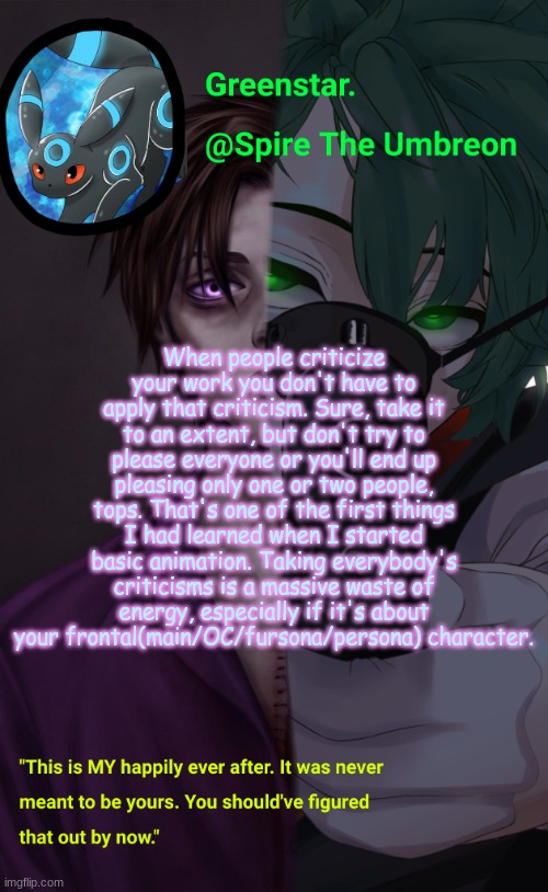 Villian Deku / Mike Afton temp | When people criticize your work you don't have to apply that criticism. Sure, take it to an extent, but don't try to please everyone or you'll end up pleasing only one or two people, tops. That's one of the first things I had learned when I started basic animation. Taking everybody's criticisms is a massive waste of energy, especially if it's about your frontal(main/OC/fursona/persona) character. | image tagged in villian deku / mike afton temp | made w/ Imgflip meme maker