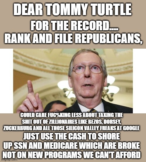 yep | DEAR TOMMY TURTLE; FOR THE RECORD.... RANK AND FILE REPUBLICANS, COULD CARE FUC%KING LESS ABOUT TAXING THE SHIT OUT OF ZILLIONAIRES LIKE BEZOS, DORSEY, ZUCKERBURG AND ALL THOSE SILICON VALLEY FREAKS AT GOOGLE; JUST USE THE CASH TO SHORE UP SSN AND MEDICARE WHICH ARE BROKE NOT ON NEW PROGRAMS WE CAN'T AFFORD | image tagged in democrats,fascism | made w/ Imgflip meme maker