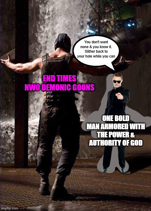 Pink Guy vs Bane | You don't want none & you know it. Slither back to your hole while you can; END TIMES
NWO DEMONIC GOONS; ONE BOLD MAN ARMORED WITH THE POWER & AUTHORITY OF GOD | image tagged in pink guy vs bane,winner,god,end times,nwo,no fear | made w/ Imgflip meme maker