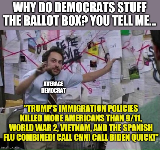 I guess cheating should be expected when crazy is a party platform, right Democrats? | WHY DO DEMOCRATS STUFF THE BALLOT BOX? YOU TELL ME... AVERAGE DEMOCRAT; "TRUMP'S IMMIGRATION POLICIES KILLED MORE AMERICANS THAN 9/11, WORLD WAR 2, VIETNAM, AND THE SPANISH FLU COMBINED! CALL CNN! CALL BIDEN QUICK!" | image tagged in crazy,crying democrats,stupid liberals | made w/ Imgflip meme maker