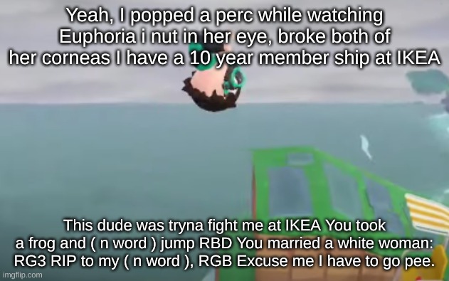 E | Yeah, I popped a perc while watching Euphoria i nut in her eye, broke both of her corneas I have a 10 year member ship at IKEA; This dude was tryna fight me at IKEA You took a frog and ( n word ) jump RBD You married a white woman: RG3 RIP to my ( n word ), RGB Excuse me I have to go pee. | image tagged in animal crossing yeet | made w/ Imgflip meme maker