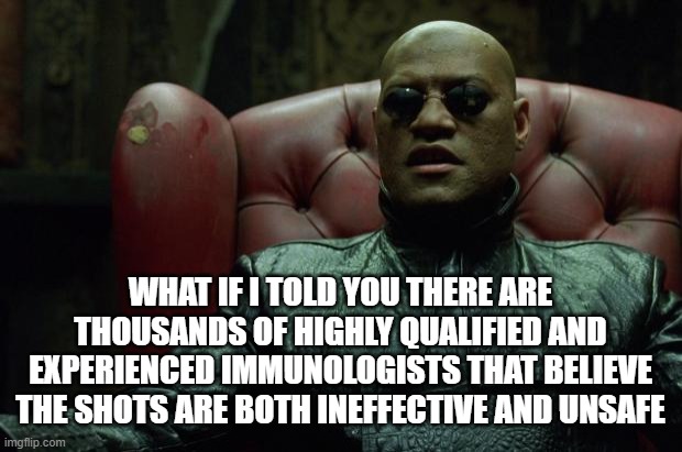 Shots Unsafe | WHAT IF I TOLD YOU THERE ARE THOUSANDS OF HIGHLY QUALIFIED AND EXPERIENCED IMMUNOLOGISTS THAT BELIEVE THE SHOTS ARE BOTH INEFFECTIVE AND UNSAFE | image tagged in matrix morpheus | made w/ Imgflip meme maker