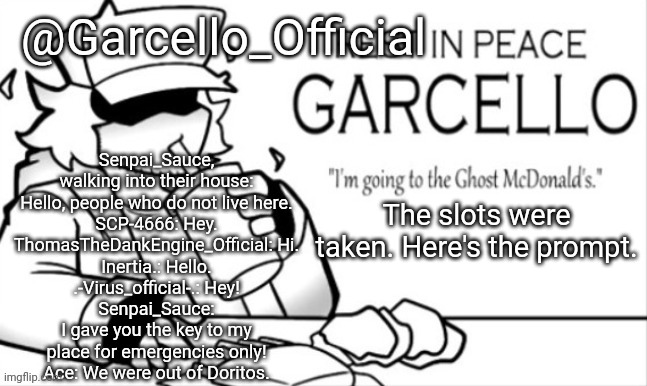 That fast? | Senpai_Sauce, walking into their house: Hello, people who do not live here.
SCP-4666: Hey.
ThomasTheDankEngine_Official: Hi.
Inertia.: Hello.
.-Virus_official-.: Hey!
Senpai_Sauce: I gave you the key to my place for emergencies only!
Ace: We were out of Doritos. The slots were taken. Here's the prompt. | image tagged in garcello_official template | made w/ Imgflip meme maker