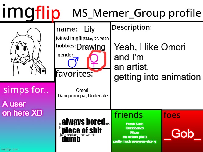 yep | Lily; May 23 2020; Drawing; Yeah, I like Omori
and I'm an artist, getting into animation; Omori, Danganronpa, Undertale; A user on here XD; Fresh Sans
Crossbones
Maze
my sisters (duh)
pretty much everyone else ig; _Gob_; always bored
piece of shit
dumb | image tagged in msmg profile | made w/ Imgflip meme maker