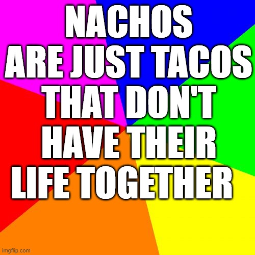 it is true if you think about it |  NACHOS ARE JUST TACOS THAT DON'T HAVE THEIR LIFE TOGETHER | image tagged in memes,blank colored background | made w/ Imgflip meme maker