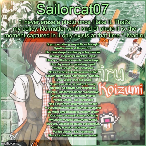 Sailor's Mahiru temp | Soyuz nerushimyy respublik svobodnykh
Splotila naveki Velikaya Rus'.
Da zdravstvuyet sozdannyy voley narodov
Yedinyy, moguchiy Sovetskiy Soyuz!

Slav'sya, Otechestvo nashe svobodnoye,
Druzhby narodov nadozhnyy oplot!
Partiya Lenina - sila narodnaya
Nas k torzhestvu kommunizma vedot!

Skvoz' grozy siyalo nam solntse svobody,
I Lenin velikiy nam put' ozaril,
Na pravoye delo on podnyal narody,
Na trud i na podvigi nas vdokhnovil.

Slav'sya, Otechestvo nashe svobodnoye,
Druzhby narodov nadozhnyy oplot!
Partiya Lenina - sila narodnaya
Nas k torzhestvu kommunizma vedot!

V pobede bessmertnykh idey kommunizma
My vidim gryadushcheye nashey strany
I Krasnomu znameni slavnoy Otchizny
My budem vsegda bezzavetno verny!

Slav'sya, Otechestvo nashe svobodnoye,
Druzhby narodov nadozhnyy oplot!
Partiya Lenina - sila narodnaya
Nas k torzhestvu kommunizma vedot! | image tagged in sailor's mahiru temp | made w/ Imgflip meme maker