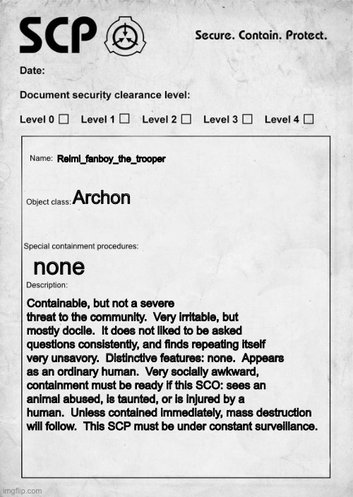 just found this stream.  i love scp, so i thought i would join. | Reimi_fanboy_the_trooper; Archon; none; Containable, but not a severe threat to the community.  Very irritable, but mostly docile.  It does not liked to be asked questions consistently, and finds repeating itself very unsavory.  Distinctive features: none.  Appears as an ordinary human.  Very socially awkward, containment must be ready if this SCO: sees an animal abused, is taunted, or is injured by a human.  Unless contained immediately, mass destruction will follow.  This SCP must be under constant surveillance. | image tagged in scp document | made w/ Imgflip meme maker