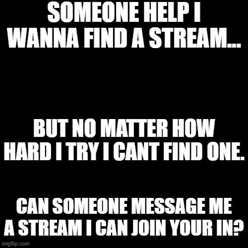 I need a stream to join! | SOMEONE HELP I WANNA FIND A STREAM... BUT NO MATTER HOW HARD I TRY I CANT FIND ONE. CAN SOMEONE MESSAGE ME A STREAM I CAN JOIN YOUR IN? | image tagged in memes,blank transparent square | made w/ Imgflip meme maker