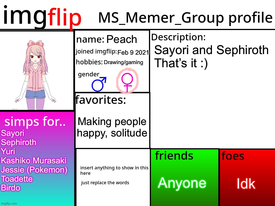 MSMG Profile | Peach; Sayori and Sephiroth 

That’s it :); Feb 9 2021; Drawing/gaming; Making people happy, solitude; Sayori
Sephiroth
Yuri
Kashiko Murasaki
Jessie (Pokemon)
Toadette
Birdo; Idk; Anyone | image tagged in msmg profile,sayori and sephiroth | made w/ Imgflip meme maker