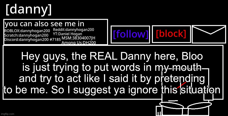 [danny] Announcement Template | Hey guys, the REAL Danny here, Bloo is just trying to put words in my mouth and try to act like I said it by pretending to be me. So I suggest ya ignore this situation | image tagged in danny announcement template | made w/ Imgflip meme maker