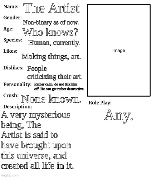 RP stream OC showcase | The Artist; Non-binary as of now. Who knows? Human, currently. Making things, art. People criticizing their art. Rather calm, do not tick him off. He can get rather destructive. None known. Any. A very mysterious being, The Artist is said to have brought upon this universe, and created all life in it. | image tagged in rp stream oc showcase | made w/ Imgflip meme maker