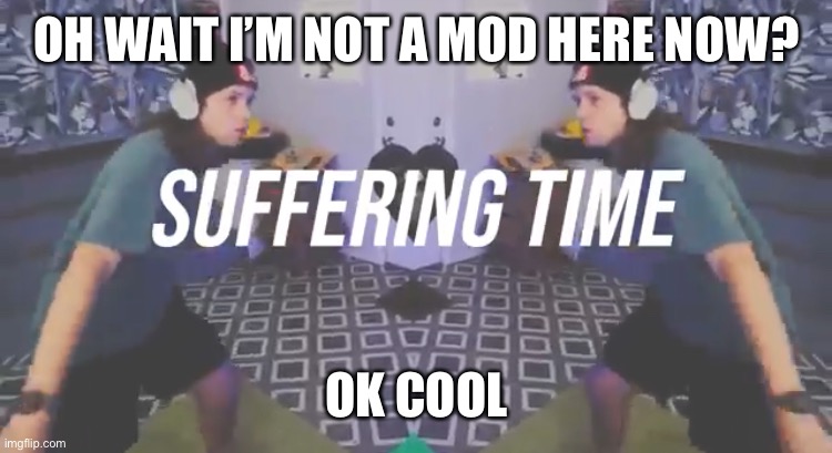 Suffering Time | OH WAIT I’M NOT A MOD HERE NOW? OK COOL | image tagged in suffering time | made w/ Imgflip meme maker