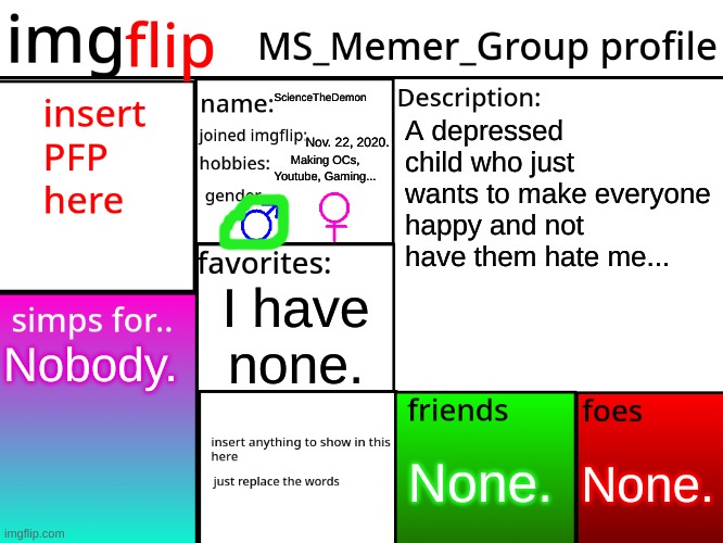 MSMG Profile | ScienceTheDemon; A depressed child who just wants to make everyone happy and not have them hate me... Nov. 22, 2020. Making OCs, Youtube, Gaming... I have none. Nobody. None. None. | image tagged in msmg profile | made w/ Imgflip meme maker