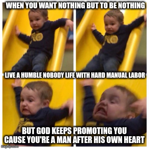 Kid falling down slide | WHEN YOU WANT NOTHING BUT TO BE NOTHING; LIVE A HUMBLE NOBODY LIFE WITH HARD MANUAL LABOR; BUT GOD KEEPS PROMOTING YOU CAUSE YOU'RE A MAN AFTER HIS OWN HEART | image tagged in kid falling down slide,god no god please no | made w/ Imgflip meme maker