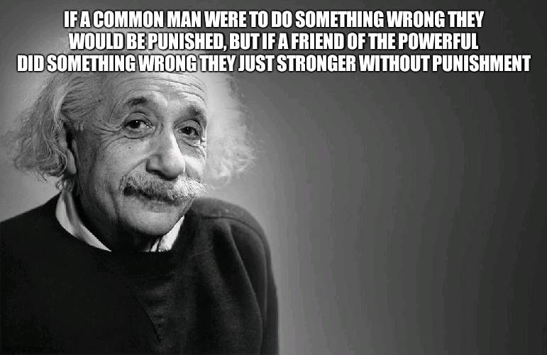 Fake Einstein quote | IF A COMMON MAN WERE TO DO SOMETHING WRONG THEY WOULD BE PUNISHED, BUT IF A FRIEND OF THE POWERFUL DID SOMETHING WRONG THEY JUST STRONGER WITHOUT PUNISHMENT | image tagged in albert einstein quotes | made w/ Imgflip meme maker