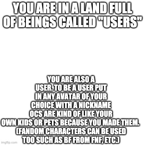 Users are technically you in Roleplay form like my main OC Cookie Users are OP because they are "real" and are treated like gods | YOU ARE ALSO A USER. TO BE A USER PUT IN ANY AVATAR OF YOUR CHOICE WITH A NICKNAME
OCS ARE KIND OF LIKE YOUR OWN KIDS OR PETS BECAUSE YOU MADE THEM. 

(FANDOM CHARACTERS CAN BE USED TOO SUCH AS BF FROM FNF, ETC.); YOU ARE IN A LAND FULL OF BEINGS CALLED "USERS" | made w/ Imgflip meme maker