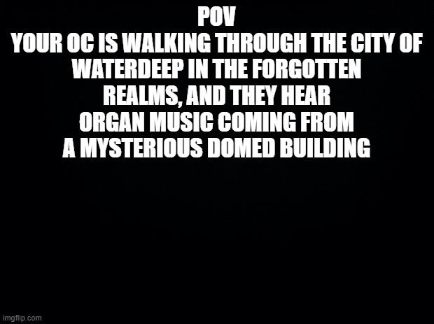new ocs | POV
YOUR OC IS WALKING THROUGH THE CITY OF WATERDEEP IN THE FORGOTTEN REALMS, AND THEY HEAR ORGAN MUSIC COMING FROM A MYSTERIOUS DOMED BUILDING | image tagged in black background | made w/ Imgflip meme maker