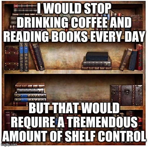 shelf control | I WOULD STOP DRINKING COFFEE AND READING BOOKS EVERY DAY; BUT THAT WOULD REQUIRE A TREMENDOUS AMOUNT OF SHELF CONTROL | image tagged in bookshelf background | made w/ Imgflip meme maker