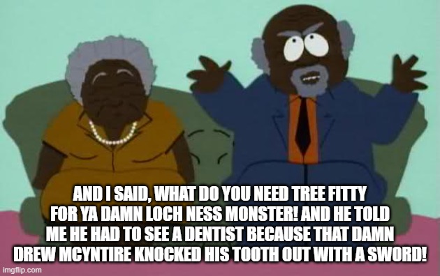 South park chef parents | AND I SAID, WHAT DO YOU NEED TREE FITTY FOR YA DAMN LOCH NESS MONSTER! AND HE TOLD ME HE HAD TO SEE A DENTIST BECAUSE THAT DAMN DREW MCYNTIRE KNOCKED HIS TOOTH OUT WITH A SWORD! | image tagged in south park chef parents | made w/ Imgflip meme maker