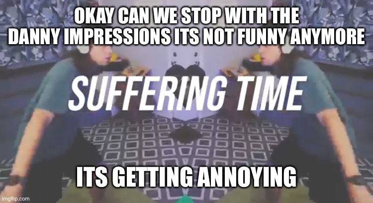 Suffering Time | OKAY CAN WE STOP WITH THE DANNY IMPRESSIONS ITS NOT FUNNY ANYMORE; ITS GETTING ANNOYING | image tagged in suffering time | made w/ Imgflip meme maker
