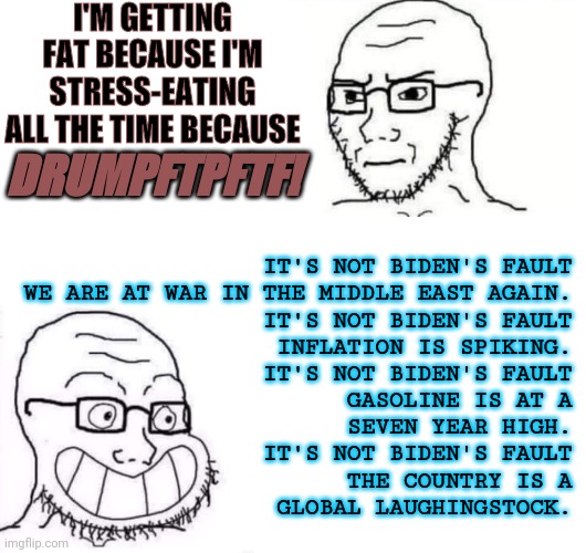 DRUMPFTPFTF! | I'M GETTING FAT BECAUSE I'M STRESS-EATING ALL THE TIME BECAUSE; DRUMPFTPFTF! IT'S NOT BIDEN'S FAULT
WE ARE AT WAR IN THE MIDDLE EAST AGAIN.
IT'S NOT BIDEN'S FAULT
INFLATION IS SPIKING.
IT'S NOT BIDEN'S FAULT
GASOLINE IS AT A
SEVEN YEAR HIGH.
IT'S NOT BIDEN'S FAULT
THE COUNTRY IS A
GLOBAL LAUGHINGSTOCK. | image tagged in hypocrite neckbeard | made w/ Imgflip meme maker