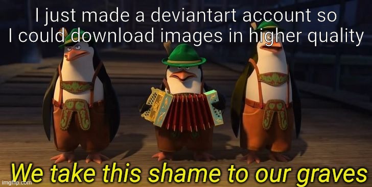 Please kill me, I beg you | I just made a deviantart account so I could download images in higher quality | image tagged in we take this shame to our graves | made w/ Imgflip meme maker