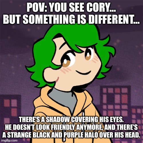 POV: YOU SEE CORY… BUT SOMETHING IS DIFFERENT…; THERE’S A SHADOW COVERING HIS EYES. HE DOESN’T LOOK FRIENDLY ANYMORE, AND THERE’S A STRANGE BLACK AND PURPLE HALO OVER HIS HEAD. | made w/ Imgflip meme maker
