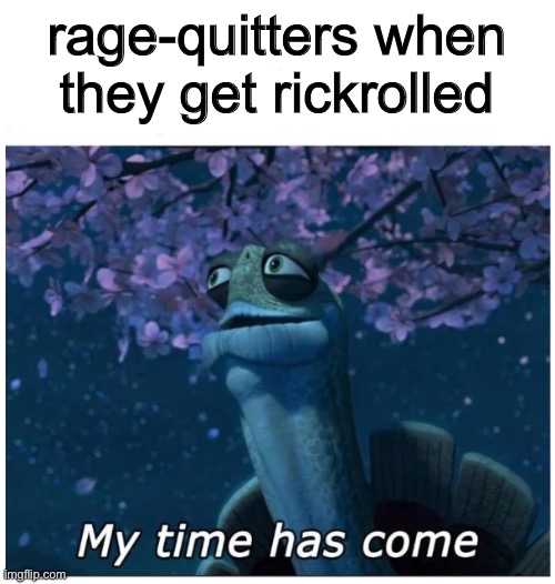 https://m.youtube.com/watch?v=IR_rbAer7kY&list=PLN1LPImPw_PlDRy10sDskVGszKZcbXaDn&index=4 | rage-quitters when they get rickrolled | image tagged in my time has come | made w/ Imgflip meme maker