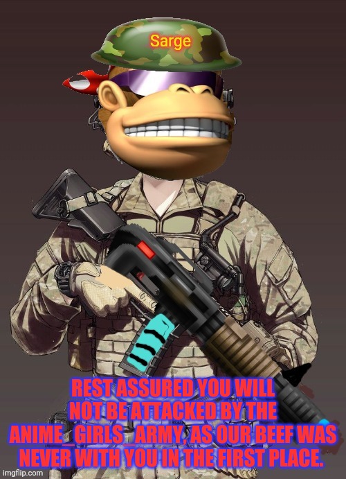 SurlyKong | REST ASSURED YOU WILL NOT BE ATTACKED BY THE ANIME_GIRLS_ARMY, AS OUR BEEF WAS NEVER WITH YOU IN THE FIRST PLACE. | image tagged in surlykong | made w/ Imgflip meme maker