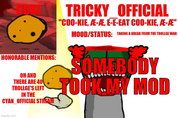 Tricky_Official Cookie Announcement | TAKING A BREAK FROM THE TROLLGE WAR; SOMEBODY TOOK MY MOD; OH AND THERE ARE 40 TROLLGE'S LEFT IN THE CYAN_OFFICIAL STREAM | image tagged in tricky_official cookie announcement | made w/ Imgflip meme maker