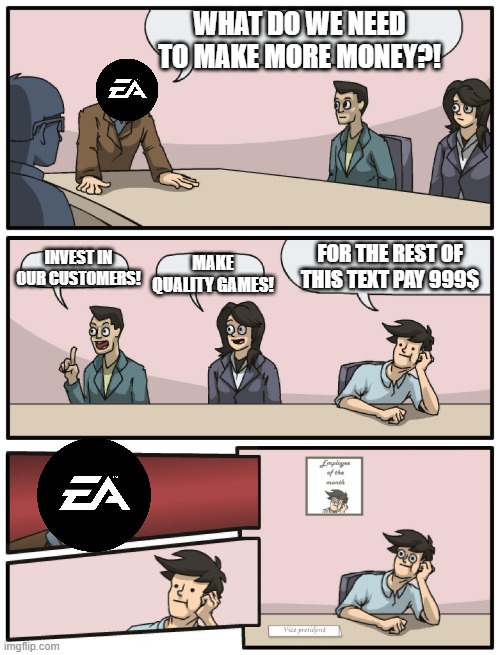EA Meeting | WHAT DO WE NEED TO MAKE MORE MONEY?! INVEST IN OUR CUSTOMERS! MAKE QUALITY GAMES! FOR THE REST OF THIS TEXT PAY 999$ | image tagged in boardroom meeting unexpected ending | made w/ Imgflip meme maker