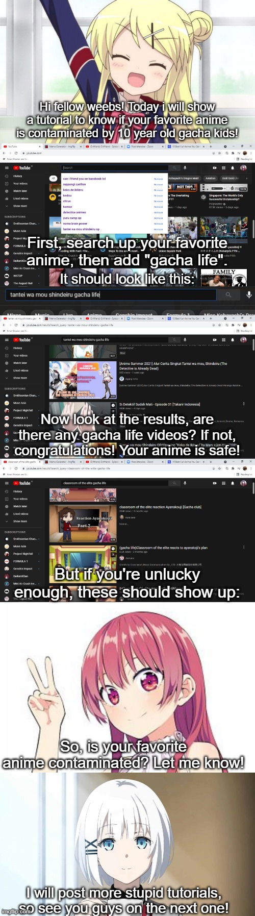 i am stupid | Hi fellow weebs! Today i will show a tutorial to know if your favorite anime is contaminated by 10 year old gacha kids! First, search up your favorite anime, then add "gacha life". It should look like this:; Now look at the results, are there any gacha life videos? If not, congratulations! Your anime is safe! But if you're unlucky enough, these should show up:; So, is your favorite anime contaminated? Let me know! I will post more stupid tutorials, so see you guys on the next one! | image tagged in stupid tutorials with yura agira | made w/ Imgflip meme maker