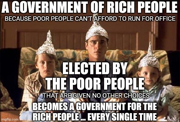 Protection from the Government | A GOVERNMENT OF RICH PEOPLE; BECAUSE POOR PEOPLE CAN'T AFFORD TO RUN FOR OFFICE; ELECTED BY THE POOR PEOPLE; THAT ARE GIVEN NO OTHER CHOICES; BECOMES A GOVERNMENT FOR THE RICH PEOPLE ... EVERY SINGLE TIME | image tagged in protection from the government | made w/ Imgflip meme maker