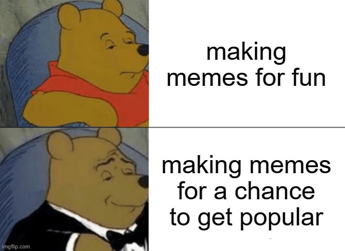 i mean, it's true! :D | making memes for fun; making memes for a chance to get popular | image tagged in memes,tuxedo winnie the pooh | made w/ Imgflip meme maker