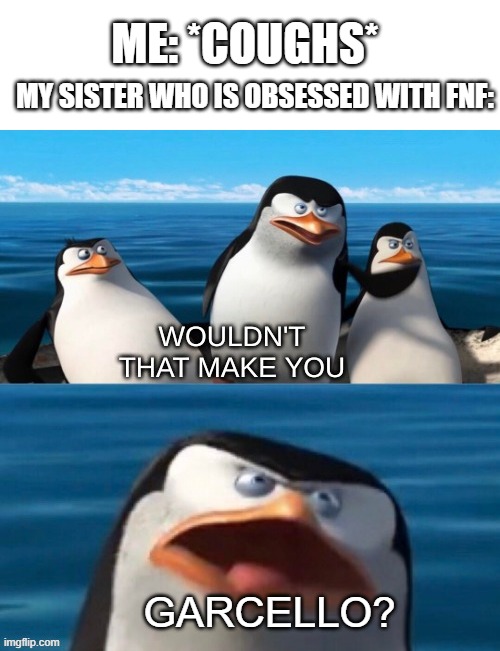 Wouldn't that make you blank |  ME: *COUGHS*; MY SISTER WHO IS OBSESSED WITH FNF:; GARCELLO? | image tagged in wouldn't that make you blank,friday night funkin,siblings | made w/ Imgflip meme maker