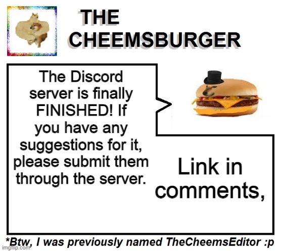 We wanted to put everything inside the server at once but because of too many ideas, we decided to release it today! | The Discord server is finally FINISHED! If you have any suggestions for it, please submit them through the server. Link in comments, | image tagged in thecheemseditor thecheemsburger temp 2 | made w/ Imgflip meme maker