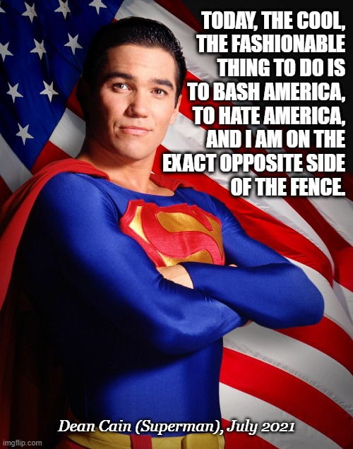 Dean Cain Superman - Love of America | TODAY, THE COOL,
THE FASHIONABLE
THING TO DO IS
TO BASH AMERICA,
TO HATE AMERICA,
AND I AM ON THE
EXACT OPPOSITE SIDE
OF THE FENCE. Dean Cain (Superman), July 2021 | image tagged in dean cain,superman,4th of july,american flag,haters gonna hate | made w/ Imgflip meme maker