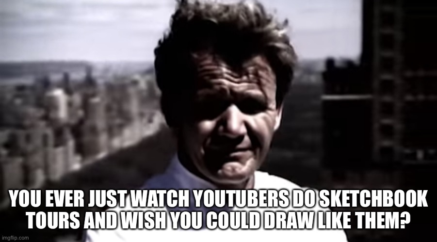 Emotionally destroyed Gordon | YOU EVER JUST WATCH YOUTUBERS DO SKETCHBOOK TOURS AND WISH YOU COULD DRAW LIKE THEM? | image tagged in emotionally destroyed gordon | made w/ Imgflip meme maker