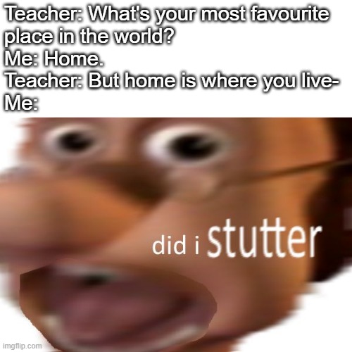 And yes, my introverted @$$ is uncapable of going outside the house. | Teacher: What's your most favourite
place in the world?
Me: Home.
Teacher: But home is where you live-
Me: | image tagged in did i stutter | made w/ Imgflip meme maker