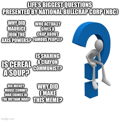 Why did I do this? | LIFE’S BIGGEST QUESTIONS 

PRESENTED BY NATIONAL BULLCRAP CORP (NBC); WHY DID MAURICE JOIN THE AXIS POWERS? WHO ACTUALLY GIVES A CRAP ABOUT FAMOUS PEOPLE? IS CEREAL A SOUP? IS SHARING A CRAYON COMMUNIST? DID MICKEY MOUSE COMMIT WAR CRIMES IN THE VIETNAM WAR? WHY DID I MAKE THIS MEME? | image tagged in memes,blank transparent square | made w/ Imgflip meme maker