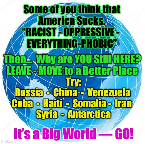 What’s Holding You Back? |  Some of you think that
America Sucks.
“RACIST - OPPRESSIVE - 
EVERYTHING-PHOBIC”; Then...  Why are YOU Still HERE?
LEAVE - MOVE to a Better Place; Try:
Russia  -  China  -  Venezuela 
Cuba  -  Haiti  -  Somalia -  Iran  
Syria  -  Antarctica; It’s a Big World — GO! | image tagged in dems hate america,dems are marxist,marxist america haters should go,america hates you america haters,you can f o,and kma | made w/ Imgflip meme maker