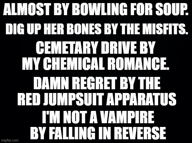 song recommendations #1 | DIG UP HER BONES BY THE MISFITS. ALMOST BY BOWLING FOR SOUP. CEMETARY DRIVE BY MY CHEMICAL ROMANCE. DAMN REGRET BY THE RED JUMPSUIT APPARATUS; I'M NOT A VAMPIRE BY FALLING IN REVERSE | image tagged in black background | made w/ Imgflip meme maker