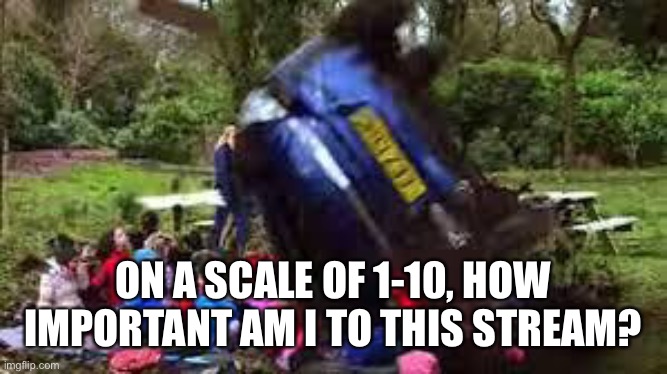 Car crushing children | ON A SCALE OF 1-10, HOW IMPORTANT AM I TO THIS STREAM? | image tagged in car crushing children | made w/ Imgflip meme maker