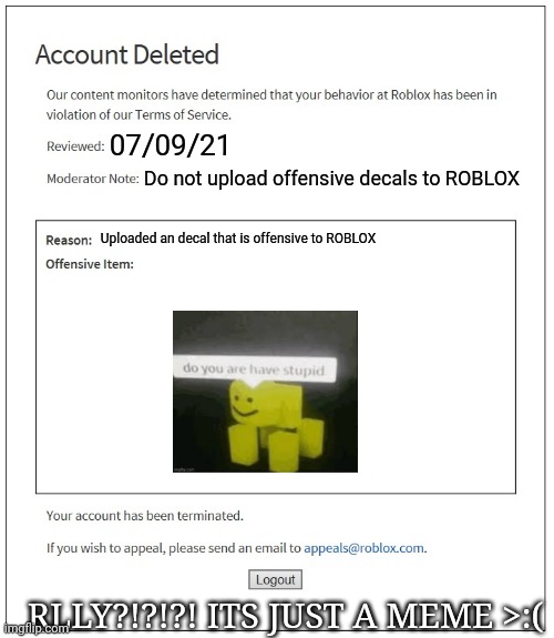 HOW THE HECK?!?!?! | 07/09/21; Do not upload offensive decals to ROBLOX; Uploaded an decal that is offensive to ROBLOX; RLLY?!?!?! ITS JUST A MEME >:( | image tagged in hold up,nani,illegal,oh wow are you actually reading these tags,banned from roblox | made w/ Imgflip meme maker