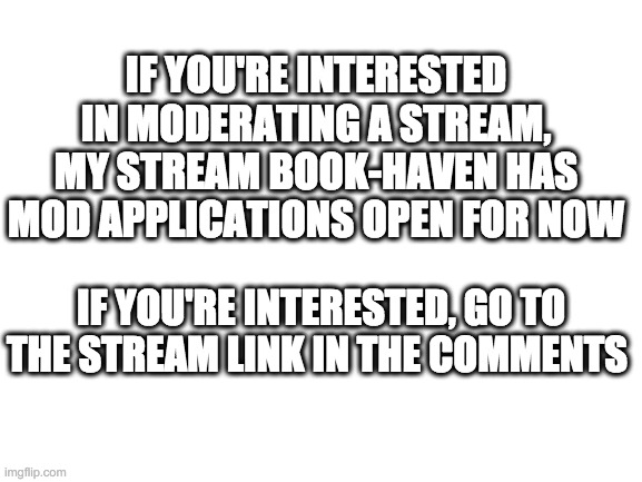 Blank White Template | IF YOU'RE INTERESTED IN MODERATING A STREAM, MY STREAM BOOK-HAVEN HAS MOD APPLICATIONS OPEN FOR NOW; IF YOU'RE INTERESTED, GO TO THE STREAM LINK IN THE COMMENTS | image tagged in blank white template | made w/ Imgflip meme maker