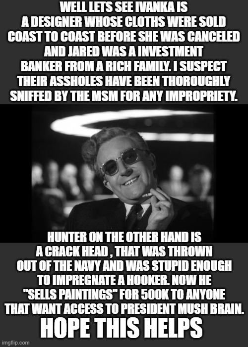 dr strangelove | WELL LETS SEE IVANKA IS A DESIGNER WHOSE CLOTHS WERE SOLD COAST TO COAST BEFORE SHE WAS CANCELED AND JARED WAS A INVESTMENT BANKER FROM A RI | image tagged in dr strangelove | made w/ Imgflip meme maker