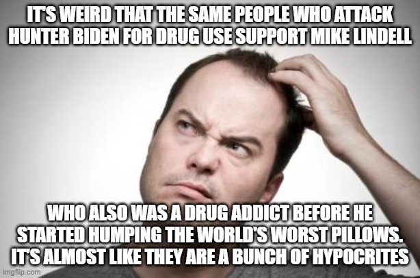 Confused guy | IT'S WEIRD THAT THE SAME PEOPLE WHO ATTACK HUNTER BIDEN FOR DRUG USE SUPPORT MIKE LINDELL; WHO ALSO WAS A DRUG ADDICT BEFORE HE STARTED HUMPING THE WORLD'S WORST PILLOWS. IT'S ALMOST LIKE THEY ARE A BUNCH OF HYPOCRITES | image tagged in confused guy | made w/ Imgflip meme maker