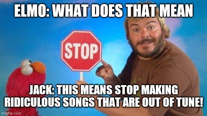 Jack Black Elmo Stop | ELMO: WHAT DOES THAT MEAN; JACK: THIS MEANS STOP MAKING RIDICULOUS SONGS THAT ARE OUT OF TUNE! | image tagged in jack black elmo stop | made w/ Imgflip meme maker