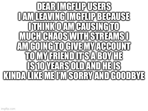 Blank White Template | DEAR IMGFLIP USERS
I AM LEAVING IMGFLIP BECAUSE I THINK O AM CAUSING TO MUCH CHAOS WITH STREAMS I AM GOING TO GIVE MY ACCOUNT TO MY FRIEND IT’S A BOY HE IS 10 YEARS OLD AND HE IS KINDA LIKE ME I’M SORRY AND GOODBYE | image tagged in blank white template | made w/ Imgflip meme maker